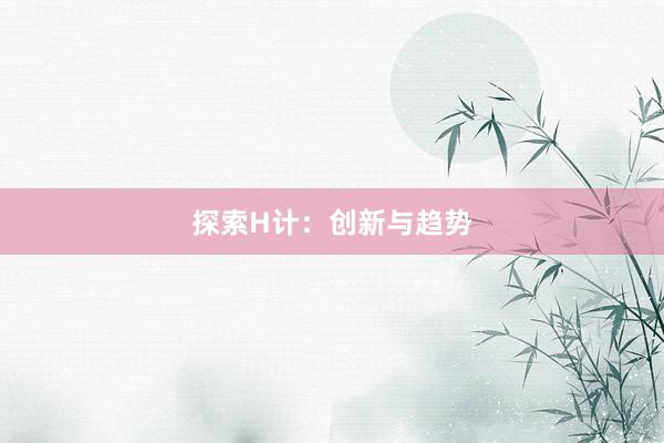 探索H计：创新与趋势